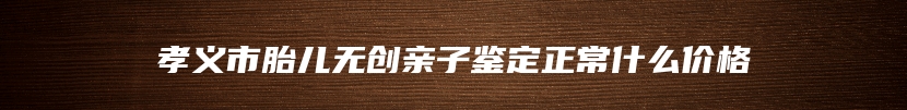 孝义市胎儿无创亲子鉴定正常什么价格