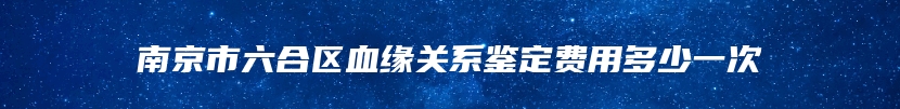 南京市六合区血缘关系鉴定费用多少一次