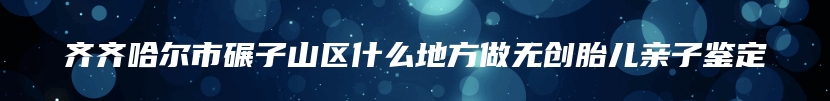 齐齐哈尔市碾子山区什么地方做无创胎儿亲子鉴定
