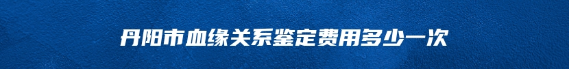 丹阳市血缘关系鉴定费用多少一次
