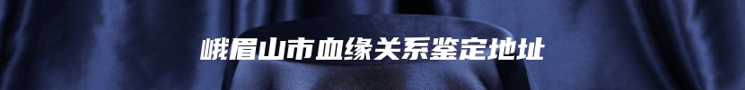 峨眉山市血缘关系鉴定地址