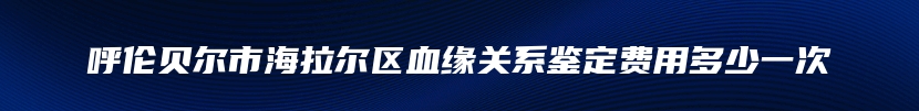 呼伦贝尔市海拉尔区血缘关系鉴定费用多少一次