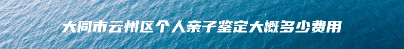 大同市云州区个人亲子鉴定大概多少费用