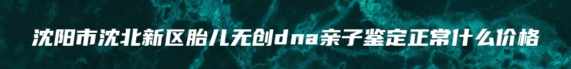 沈阳市沈北新区胎儿无创dna亲子鉴定正常什么价格