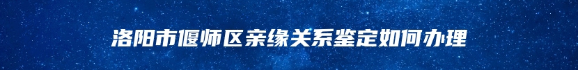 洛阳市偃师区亲缘关系鉴定如何办理