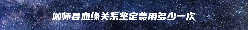 伽师县血缘关系鉴定费用多少一次