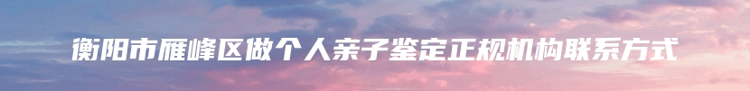 衡阳市雁峰区做个人亲子鉴定正规机构联系方式