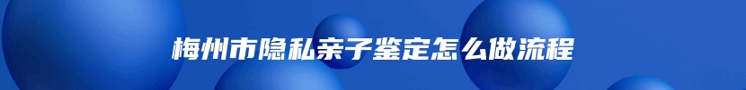 梅州市隐私亲子鉴定怎么做流程
