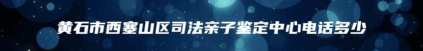 黄石市西塞山区司法亲子鉴定中心电话多少