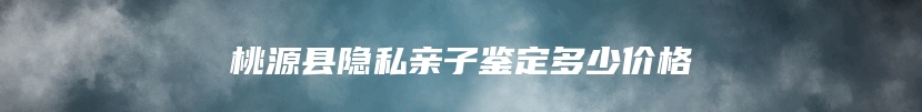 桃源县隐私亲子鉴定多少价格