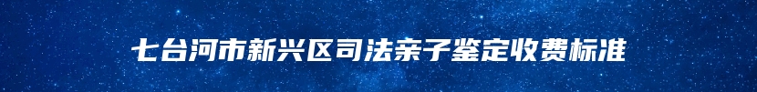 七台河市新兴区司法亲子鉴定收费标准