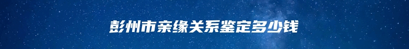 彭州市亲缘关系鉴定多少钱