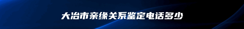 大冶市亲缘关系鉴定电话多少