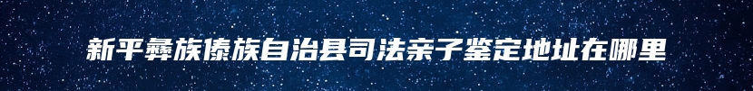 新平彝族傣族自治县司法亲子鉴定地址在哪里