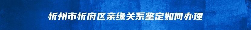 忻州市忻府区亲缘关系鉴定如何办理