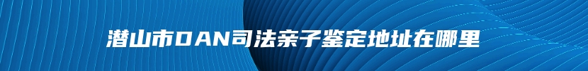 潜山市DAN司法亲子鉴定地址在哪里