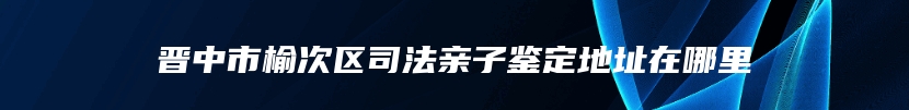 晋中市榆次区司法亲子鉴定地址在哪里