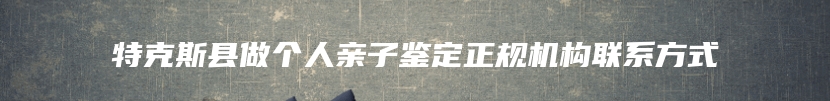 特克斯县做个人亲子鉴定正规机构联系方式