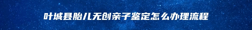 叶城县胎儿无创亲子鉴定怎么办理流程