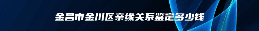 金昌市金川区亲缘关系鉴定多少钱