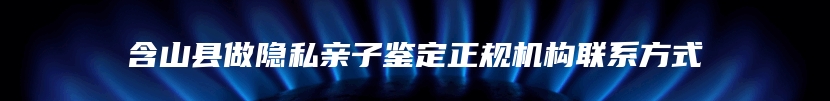含山县做隐私亲子鉴定正规机构联系方式