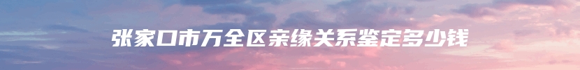 张家口市万全区亲缘关系鉴定多少钱