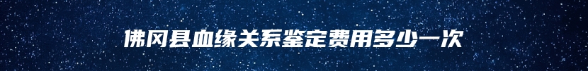佛冈县血缘关系鉴定费用多少一次