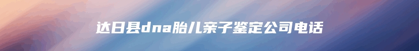 达日县dna胎儿亲子鉴定公司电话