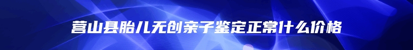 营山县胎儿无创亲子鉴定正常什么价格