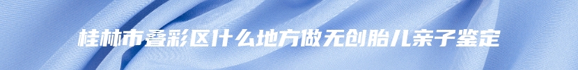 桂林市叠彩区什么地方做无创胎儿亲子鉴定