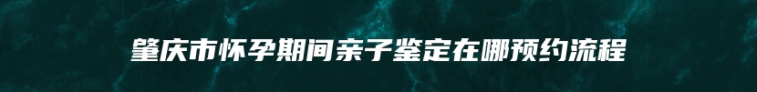 肇庆市怀孕期间亲子鉴定在哪预约流程