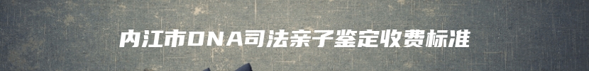 内江市DNA司法亲子鉴定收费标准