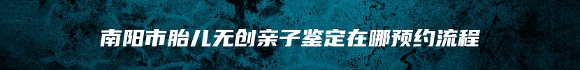 南阳市胎儿无创亲子鉴定在哪预约流程