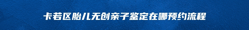 卡若区胎儿无创亲子鉴定在哪预约流程
