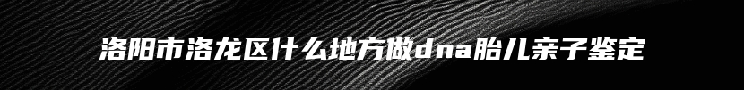 洛阳市洛龙区什么地方做dna胎儿亲子鉴定