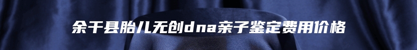 余干县胎儿无创dna亲子鉴定费用价格