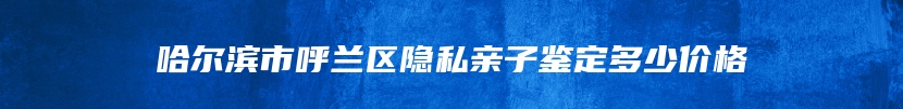 哈尔滨市呼兰区隐私亲子鉴定多少价格