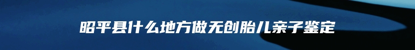 昭平县什么地方做无创胎儿亲子鉴定