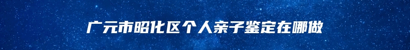 广元市昭化区个人亲子鉴定在哪做