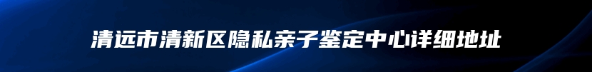 清远市清新区隐私亲子鉴定中心详细地址