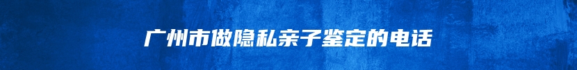 广州市做隐私亲子鉴定的电话