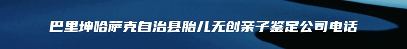 巴里坤哈萨克自治县胎儿无创亲子鉴定公司电话