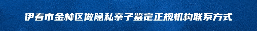 伊春市金林区做隐私亲子鉴定正规机构联系方式