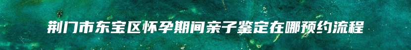 荆门市东宝区怀孕期间亲子鉴定在哪预约流程