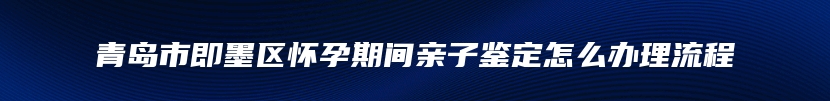 青岛市即墨区怀孕期间亲子鉴定怎么办理流程