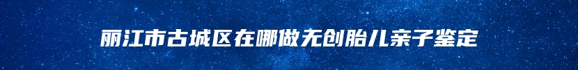 丽江市古城区在哪做无创胎儿亲子鉴定