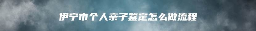 伊宁市个人亲子鉴定怎么做流程