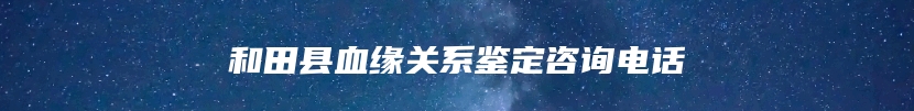 和田县血缘关系鉴定咨询电话