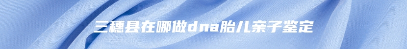 三穗县在哪做dna胎儿亲子鉴定
