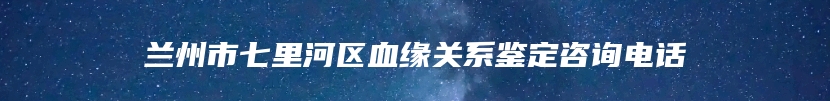兰州市七里河区血缘关系鉴定咨询电话